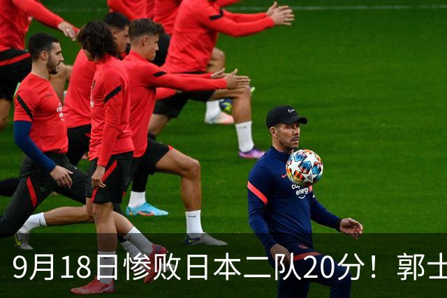 9月18日惨败日本二队20分！郭士强避谈下课，杜锋真能救国篮？